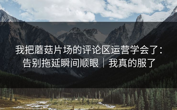 我把蘑菇片场的评论区运营学会了：告别拖延瞬间顺眼｜我真的服了