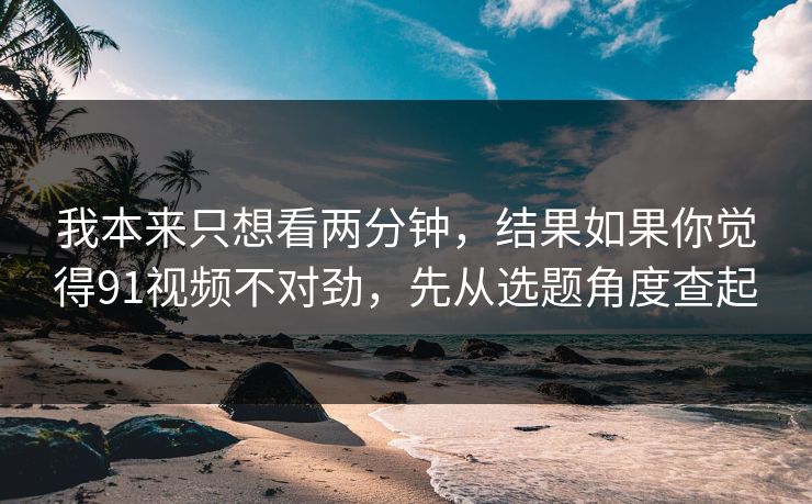 我本来只想看两分钟，结果如果你觉得91视频不对劲，先从选题角度查起