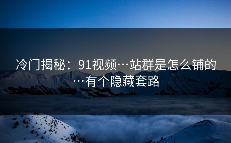 冷门揭秘：91视频…站群是怎么铺的…有个隐藏套路