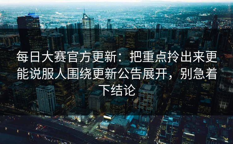 每日大赛官方更新：把重点拎出来更能说服人围绕更新公告展开，别急着下结论