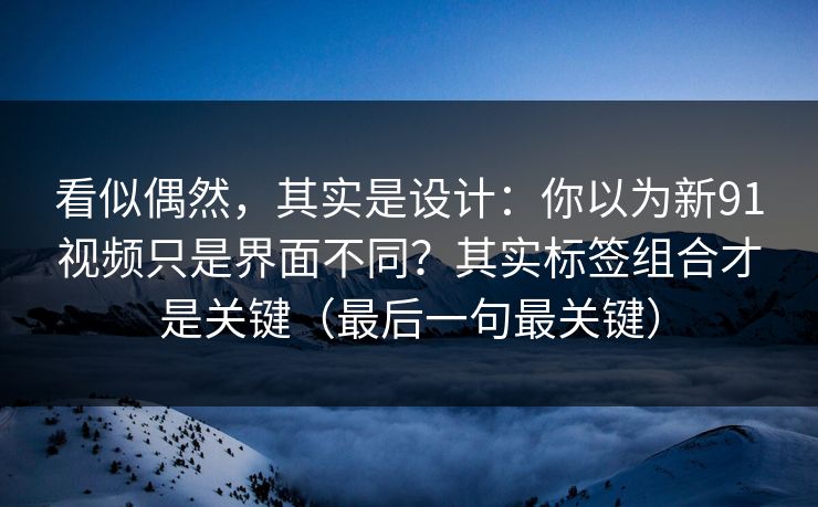 看似偶然，其实是设计：你以为新91视频只是界面不同？其实标签组合才是关键（最后一句最关键）