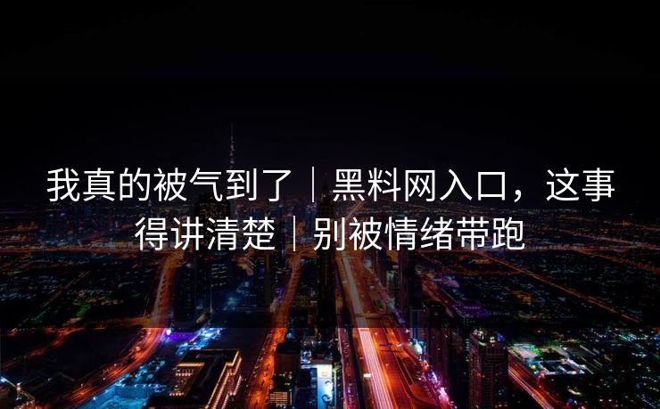 我真的被气到了｜黑料网入口，这事得讲清楚｜别被情绪带跑