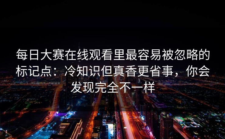 每日大赛在线观看里最容易被忽略的标记点：冷知识但真香更省事，你会发现完全不一样