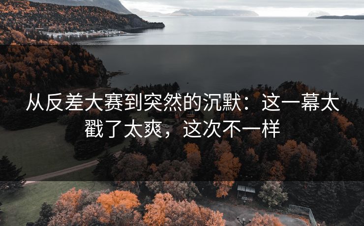 从反差大赛到突然的沉默：这一幕太戳了太爽，这次不一样