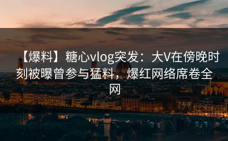 【爆料】糖心vlog突发：大V在傍晚时刻被曝曾参与猛料，爆红网络席卷全网