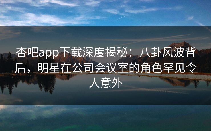 杏吧app下载深度揭秘:八卦风波背后,明星在公司会议室的角色罕见令人意外 第1张 杏吧app下载深度揭秘:八卦风波背后,明星在公司会议室的角色罕见令人意外 第1张