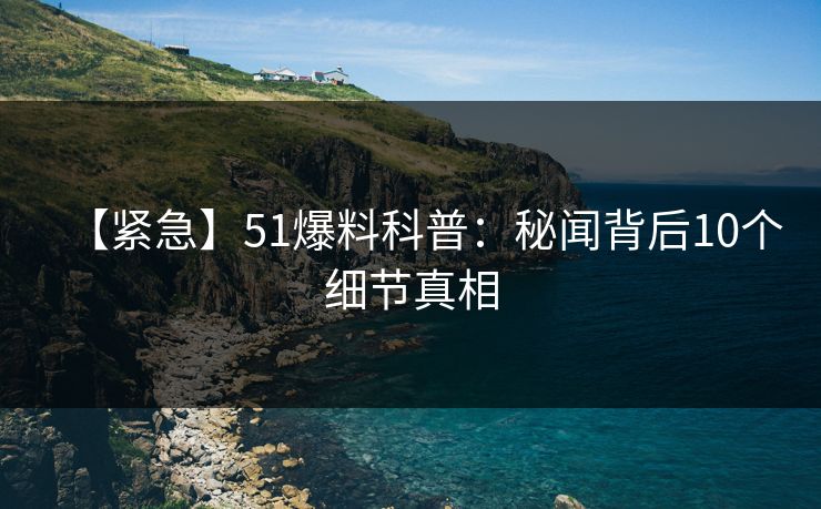 【紧急】51爆料科普：秘闻背后10个细节真相  第1张